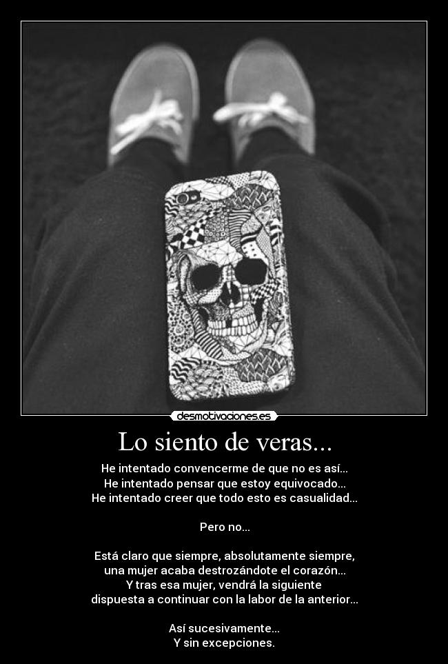Lo siento de veras... - He intentado convencerme de que no es así...
He intentado pensar que estoy equivocado...
He intentado creer que todo esto es casualidad...
Pero no...
Está claro que siempre, absolutamente siempre,
una mujer acaba destrozándote el corazón...
Y tras esa mujer, vendrá la siguiente
dispuesta a continuar con la labor de la anterior...
Así sucesivamente...
Y sin excepciones.