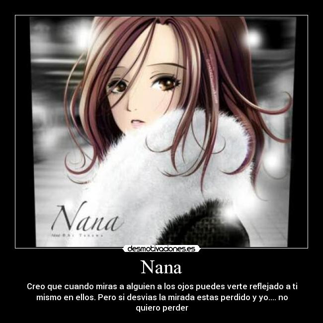 Nana - Creo que cuando miras a alguien a los ojos puedes verte reflejado a ti
mismo en ellos. Pero si desvias la mirada estas perdido y yo.... no
quiero perder