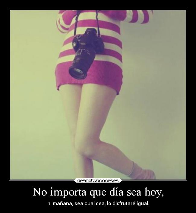 No importa que día sea hoy, - ni mañana, sea cual sea, lo disfrutaré igual.