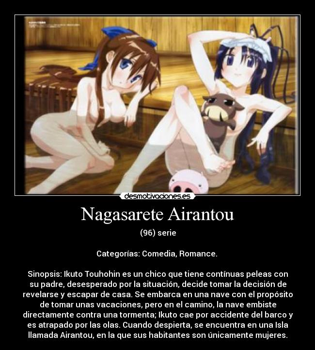 Nagasarete Airantou - (96) serie

Categorías: Comedia, Romance. 

Sinopsis: Ikuto Touhohin es un chico que tiene contínuas peleas con
su padre, desesperado por la situación, decide tomar la decisión de
revelarse y escapar de casa. Se embarca en una nave con el propósito
de tomar unas vacaciones, pero en el camino, la nave embiste
directamente contra una tormenta; Ikuto cae por accidente del barco y
es atrapado por las olas. Cuando despierta, se encuentra en una Isla
llamada Airantou, en la que sus habitantes son únicamente mujeres.