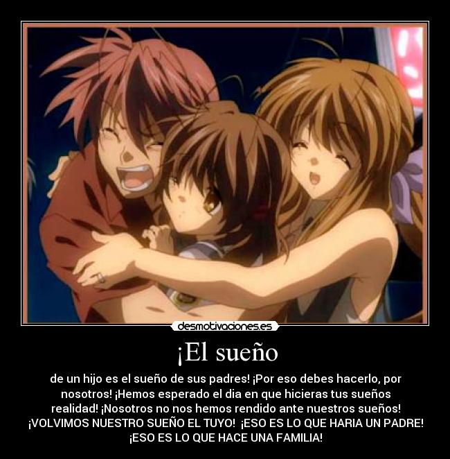 ¡El sueño - de un hijo es el sueño de sus padres! ¡Por eso debes hacerlo, por
nosotros! ¡Hemos esperado el dia en que hicieras tus sueños
realidad! ¡Nosotros no nos hemos rendido ante nuestros sueños!
¡VOLVIMOS NUESTRO SUEÑO EL TUYO!  ¡ESO ES LO QUE HARIA UN PADRE!
¡ESO ES LO QUE HACE UNA FAMILIA!