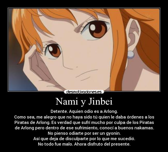 Nami y Jinbei - Detente. Aquien odio es a Arlong.
Como sea, me alegro que no haya sido tú quien le daba órdenes a los
Piratas de Arlong. Es verdad que sufrí mucho por culpa de los Piratas
de Arlong pero dentro de ese sufrimiento, conocí a buenos nakamas.
No pienso odiarte por ser un gyonin.
Así que deja de disculparte por lo que me sucedió.
No todo fue malo. Ahora disfruto del presente.