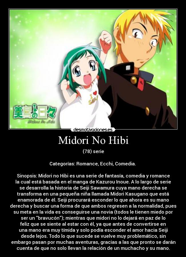 Midori No Hibi - (78) serie

Categorías: Romance, Ecchi, Comedia. 

Sinopsis: Midori no Hibi es una serie de fantasía, comedia y romance
la cual está basada en el manga de Kazurou Inoue. A lo largo de serie
se desarrolla la historia de Seiji Sawamura cuya mano derecha se
transforma en una pequeña niña llamada Midori Kasugano que está
enamorada de él. Seiji procurará esconder lo que ahora es su mano
derecha y buscar una forma de que ambos regresen a la normalidad, pues
su meta en la vida es conseguirse una novia (todos le tienen miedo por
ser un bravucón); mientras que midori no lo dejará en paz de lo
feliz que se siente al estar con él, ya que antes de convertirse en
una mano era muy tímida y solo podía esconder el amor hacia Seiji
desde lejos. Todo lo que sucede se vuelve muy problemático, sin
embargo pasan por muchas aventuras, gracias a las que pronto se darán
cuenta de que no solo llevan la relación de un muchacho y su mano.