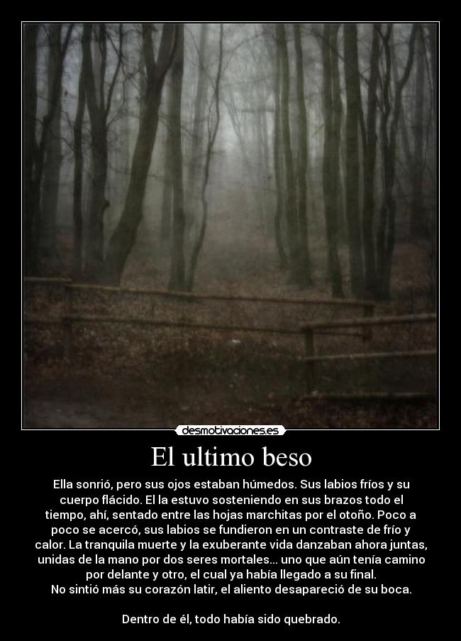 El ultimo beso - Ella sonrió, pero sus ojos estaban húmedos. Sus labios fríos y su
cuerpo flácido. El la estuvo sosteniendo en sus brazos todo el
tiempo, ahí, sentado entre las hojas marchitas por el otoño. Poco a
poco se acercó, sus labios se fundieron en un contraste de frío y
calor. La tranquila muerte y la exuberante vida danzaban ahora juntas,
unidas de la mano por dos seres mortales... uno que aún tenía camino
por delante y otro, el cual ya había llegado a su final.
No sintió más su corazón latir, el aliento desapareció de su boca.

Dentro de él, todo había sido quebrado.