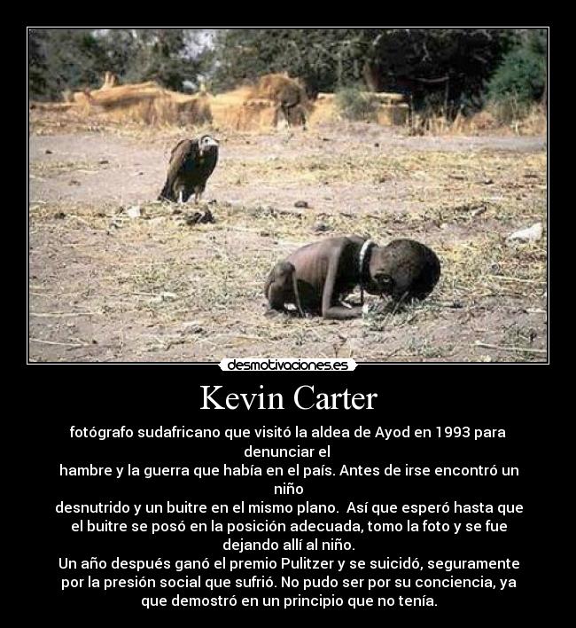 Kevin Carter - fotógrafo sudafricano que visitó la aldea de Ayod en 1993 para
denunciar el
hambre y la guerra que había en el país. Antes de irse encontró un
niño
desnutrido y un buitre en el mismo plano. Así que esperó hasta que
el buitre se posó en la posición adecuada, tomo la foto y se fue
dejando allí al niño.
Un año después ganó el premio Pulitzer y se suicidó, seguramente
por la presión social que sufrió. No pudo ser por su conciencia, ya
que demostró en un principio que no tenía.