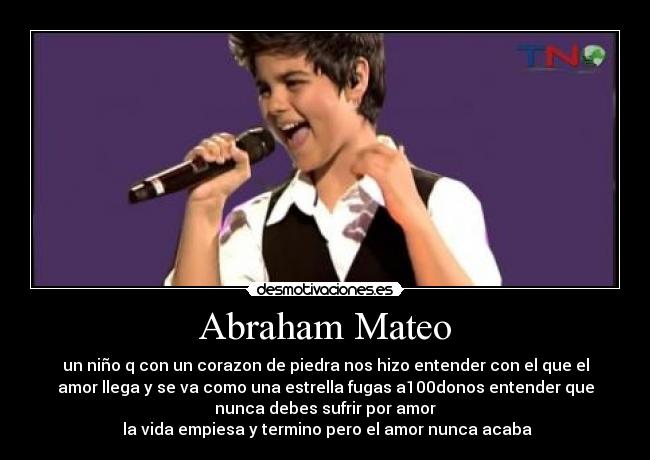 Abraham Mateo - un niño q con un corazon de piedra nos hizo entender con el que el
amor llega y se va como una estrella fugas a100donos entender que
nunca debes sufrir por amor
♫♪la vida empiesa y termino pero el amor nunca acaba♫♪