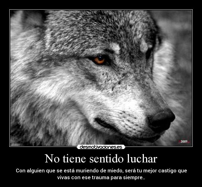 No tiene sentido luchar - Con alguien que se está muriendo de miedo, será tu mejor castigo que
vivas con ese trauma para siempre..