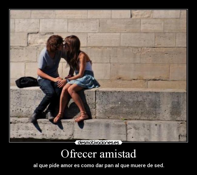 Ofrecer amistad - al que pide amor es como dar pan al que muere de sed.