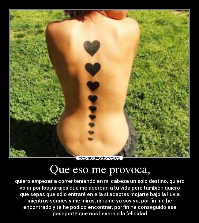 Que eso me provoca, - quiero empezar a correr teniendo en mi cabeza un solo destino, quiero
volar por los parajes que me acercan a tu vida pero también quiero
que sepas que sólo entraré en ella si aceptas mojarte bajo la lluvia
mientras sonríes y me miras, mírame ya soy yo, por fin me he
encontrado y te he podido encontrar, por fin he conseguido ese
pasaporte que nos llevará a la felicidad♥