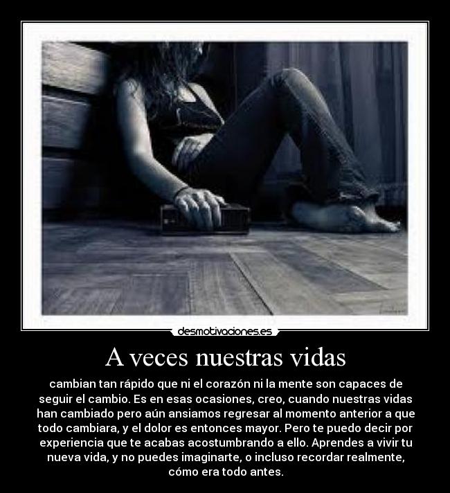 A veces nuestras vidas - cambian tan rápido que ni el corazón ni la mente son capaces de
seguir el cambio. Es en esas ocasiones, creo, cuando nuestras vidas
han cambiado pero aún ansiamos regresar al momento anterior a que
todo cambiara, y el dolor es entonces mayor. Pero te puedo decir por
experiencia que te acabas acostumbrando a ello. Aprendes a vivir tu
nueva vida, y no puedes imaginarte, o incluso recordar realmente,
cómo era todo antes.