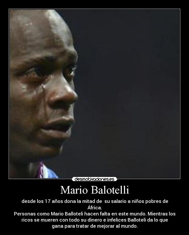 Mario Balotelli - desde los 17 años dona la mitad de su salario a niños pobres de
África.
Personas como Mario Balloteli hacen falta en este mundo. Mientras los
ricos se mueren con todo su dinero e infelices Balloteli da lo que
gana para tratar de mejorar al mundo.