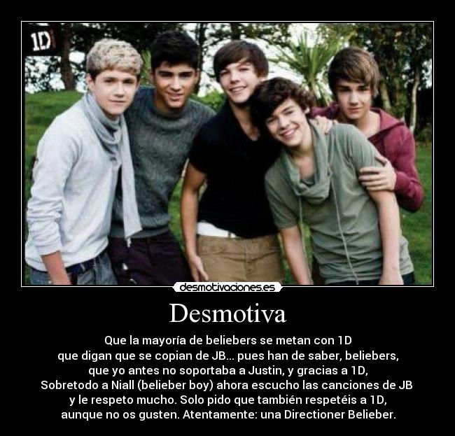 Desmotiva - Que la mayoría de beliebers se metan con 1D
que digan que se copian de JB... pues han de saber, beliebers,
que yo antes no soportaba a Justin, y gracias a 1D,
Sobretodo a Niall (belieber boy) ahora escucho las canciones de JB 
y le respeto mucho. Solo pido que también respetéis a 1D,
aunque no os gusten. Atentamente: una Directioner Belieber.