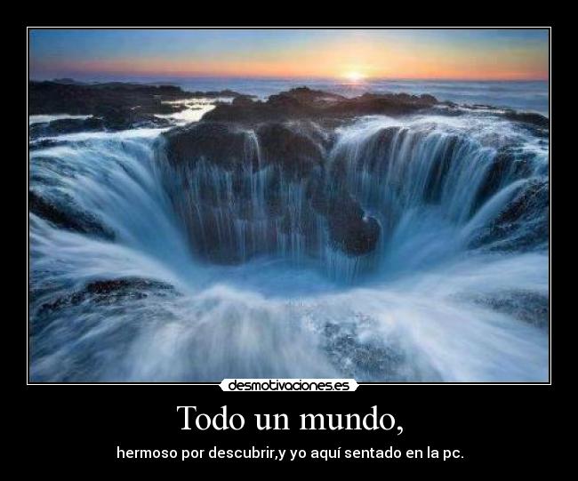 Todo un mundo, - hermoso por descubrir,y yo aquí sentado en la pc.