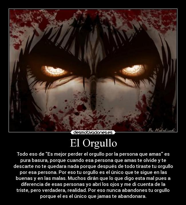 El Orgullo - Todo eso de Es mejor perder el orgullo por la persona que amas es
pura basura, porque cuando esa persona que amas te olvide y te
descarte no te quedara nada porque después de todo tiraste tu orgullo
por esa persona. Por eso tu orgullo es el único que te sigue en las
buenas y en las malas. Muchos dirán que lo que digo esta mal pues a
diferencia de esas personas yo abrí los ojos y me di cuenta de la
triste, pero verdadera, realidad. Por eso nunca abandones tu orgullo
porque el es el único que jamas te abandonara.