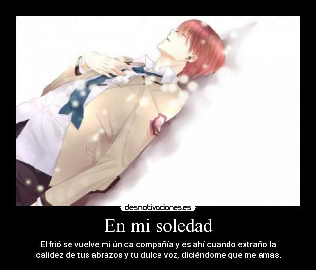 En mi soledad - El frió se vuelve mi única compañía y es ahí cuando extraño la
calidez de tus abrazos y tu dulce voz, diciéndome que me amas.