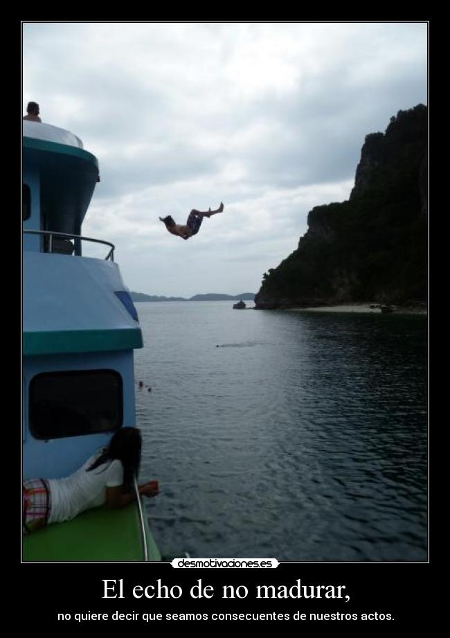 El echo de no madurar, - no quiere decir que seamos consecuentes de nuestros actos.