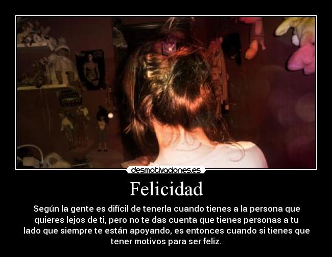Felicidad - Según la gente es difícil de tenerla cuando tienes a la persona que
quieres lejos de ti, pero no te das cuenta que tienes personas a tu
lado que siempre te están apoyando, es entonces cuando si tienes que
tener motivos para ser feliz.