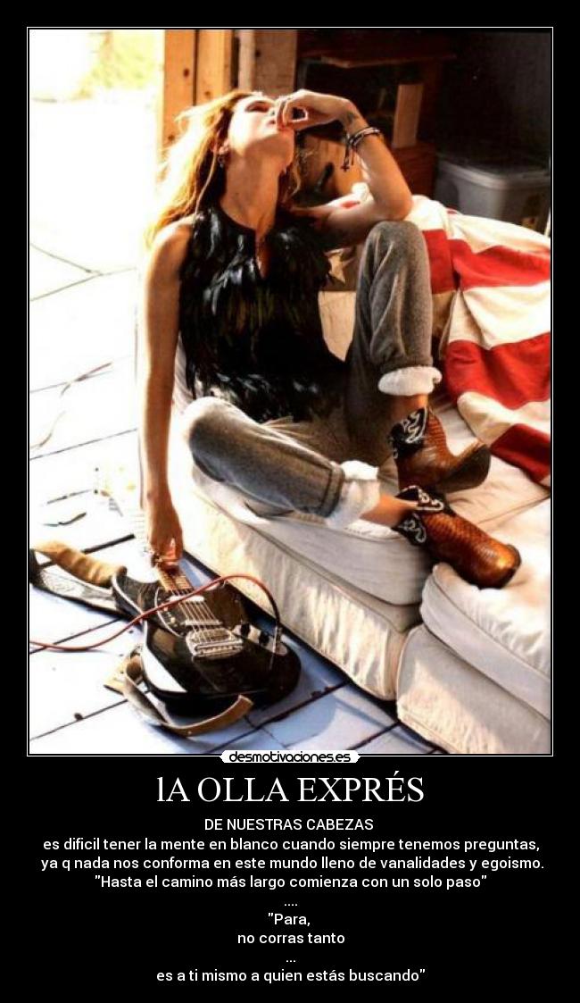 lA OLLA EXPRÉS - DE NUESTRAS CABEZAS
es dificil tener la mente en blanco cuando siempre tenemos preguntas,
ya q nada nos conforma en este mundo lleno de vanalidades y egoismo.
Hasta el camino más largo comienza con un solo paso
....
Para,
no corras tanto
...
es a ti mismo a quien estás buscando