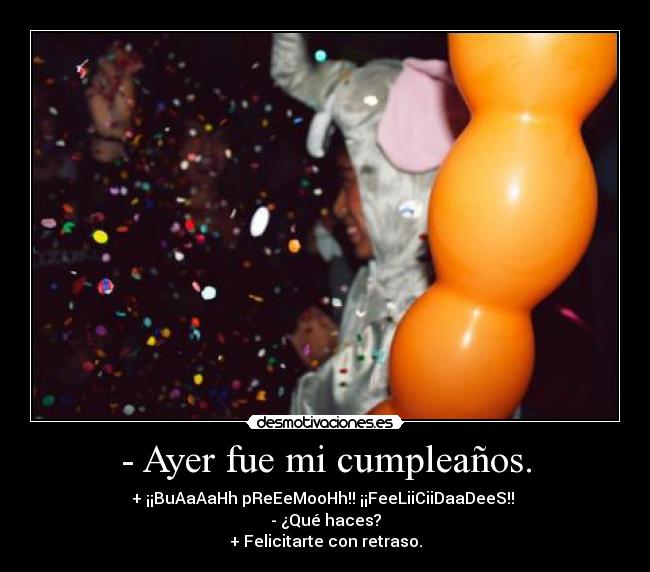 - Ayer fue mi cumpleaños. - + ¡¡BuAaAaHh pReEeMooHh!! ¡¡FeeLiiCiiDaaDeeS!! 
- ¿Qué haces?
+ Felicitarte con retraso.