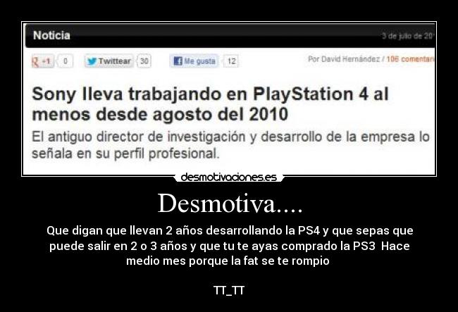 Desmotiva.... - Que digan que llevan 2 años desarrollando la PS4 y que sepas que
puede salir en 2 o 3 años y que tu te ayas comprado la PS3  Hace
medio mes porque la fat se te rompio 

TT_TT