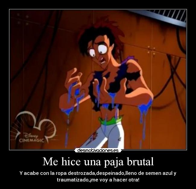 Me hice una paja brutal - Y acabe con la ropa destrozada,despeinado,lleno de semen azul y
traumatizado,¡me voy a hacer otra!