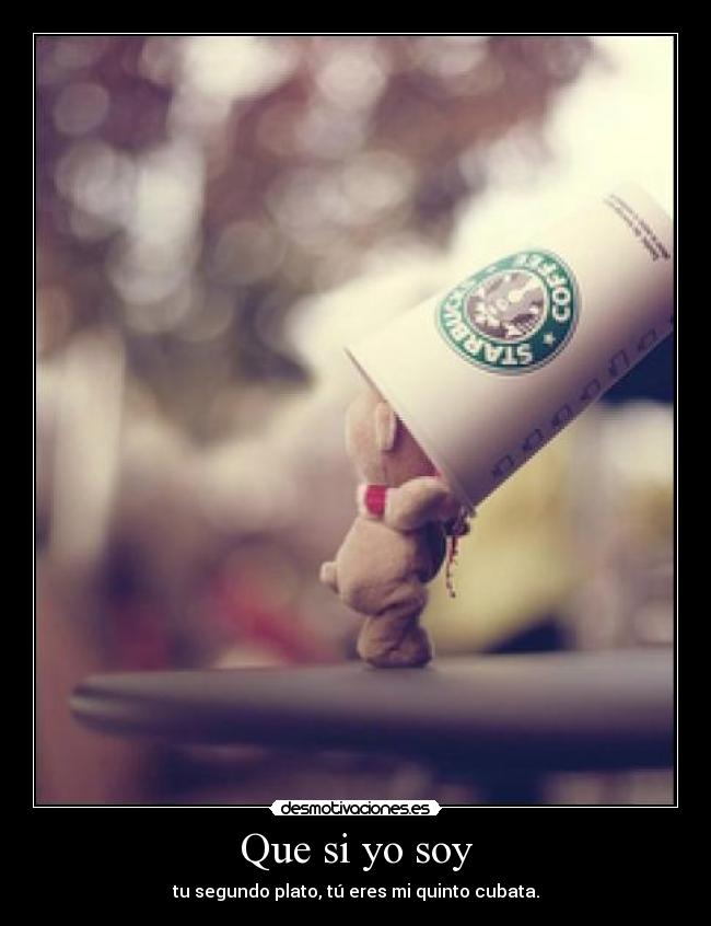 Que si yo soy - tu segundo plato, tú eres mi quinto cubata.