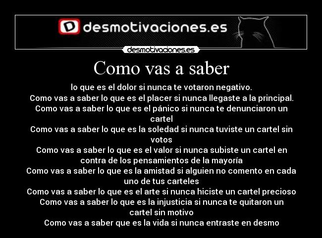 Como vas a saber - lo que es el dolor si nunca te votaron negativo.
Como vas a saber lo que es el placer si nunca llegaste a la principal.
Como vas a saber lo que es el pánico si nunca te denunciaron un
cartel
Como vas a saber lo que es la soledad si nunca tuviste un cartel sin
votos
Como vas a saber lo que es el valor si nunca subiste un cartel en
contra de los pensamientos de la mayoría
Como vas a saber lo que es la amistad si alguien no comento en cada
uno de tus carteles
Como vas a saber lo que es el arte si nunca hiciste un cartel precioso
Como vas a saber lo que es la injusticia si nunca te quitaron un
cartel sin motivo
Como vas a saber que es la vida si nunca entraste en desmo