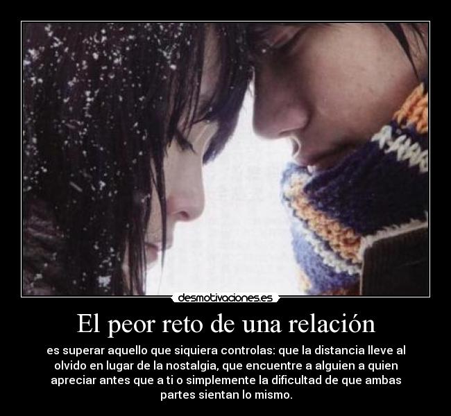 El peor reto de una relación - es superar aquello que siquiera controlas: que la distancia lleve al
olvido en lugar de la nostalgia, que encuentre a alguien a quien
apreciar antes que a ti o simplemente la dificultad de que ambas
partes sientan lo mismo.