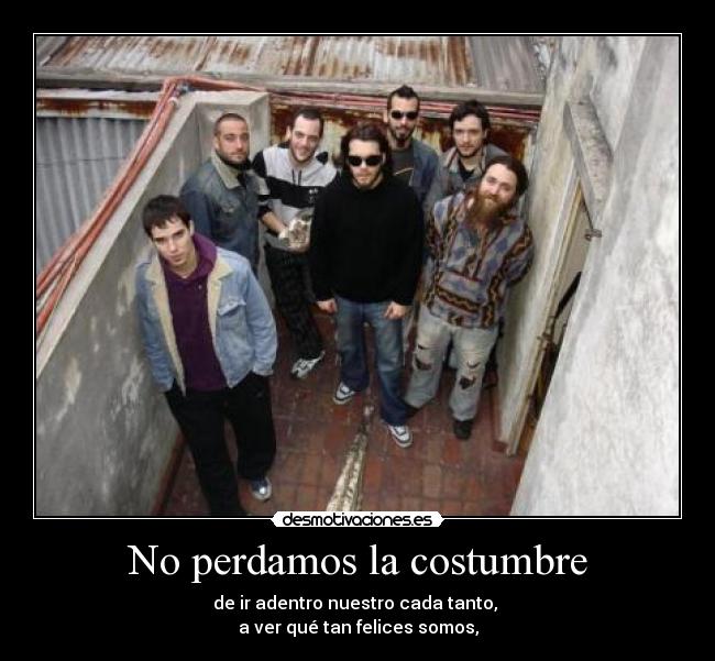 No perdamos la costumbre - de ir adentro nuestro cada tanto, 
a ver qué tan felices somos,