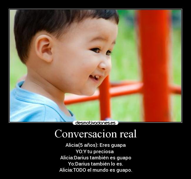 Conversacion real - Alicia(5 años): Eres guapa
YO:Y tu preciosa 
Alicia:Darius también es guapo
Yo:Darius también lo es.
Alicia:TODO el mundo es guapo.