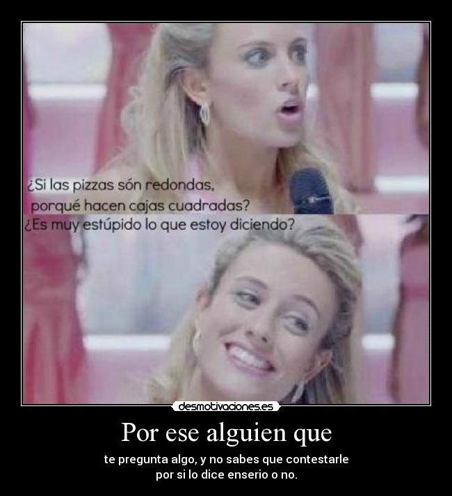 Por ese alguien que - te pregunta algo, y no sabes que contestarle
por si lo dice enserio o no.
