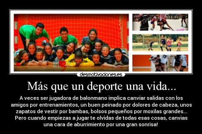 Más que un deporte una vida... - A veces ser jugadora de balonmano implica canviar salidas con los
amigos por entrenamientos, un buen peinado por dolores de cabeza, unos
zapatos de vestir por bambas, bolsos pequeños por moxilas grandes...
Pero cuando empiezas a jugar te olvidas de todas esas cosas, canvias
una cara de aburrimiento por una gran sonrisa! ♥