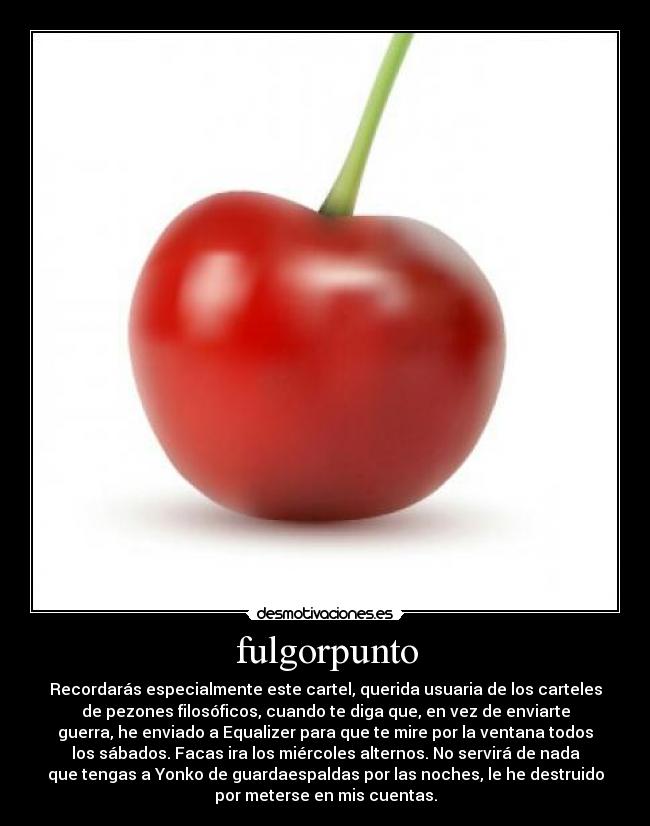 fulgorpunto - Recordarás especialmente este cartel, querida usuaria de los carteles
de pezones filosóficos, cuando te diga que, en vez de enviarte
guerra, he enviado a Equalizer para que te mire por la ventana todos
los sábados. Facas ira los miércoles alternos. No servirá de nada
que tengas a Yonko de guardaespaldas por las noches, le he destruido
por meterse en mis cuentas.