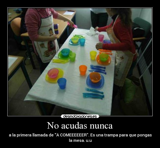 No acudas nunca - a la primera llamada de A COMEEEEEER. Es una trampa para que pongas
la mesa. u.u