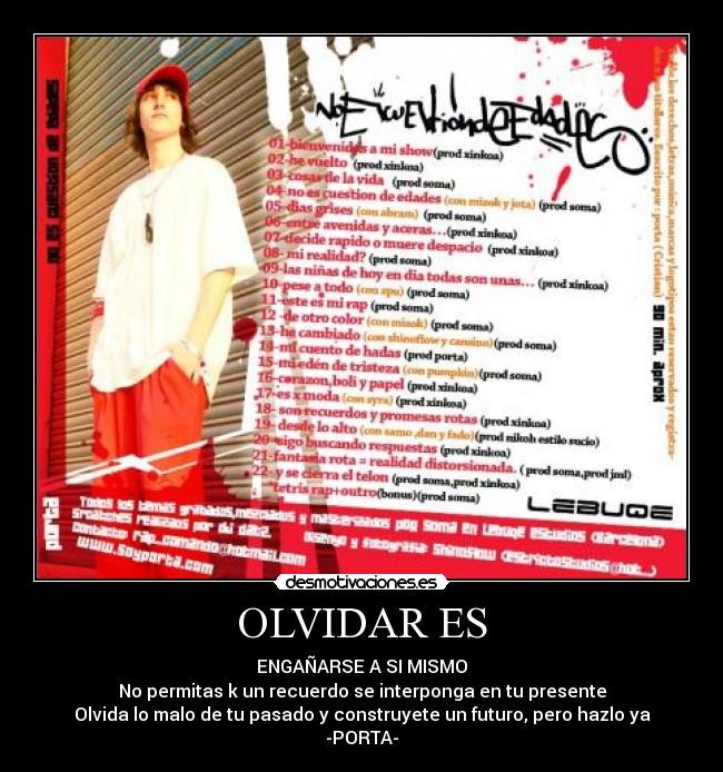 OLVIDAR ES - ENGAÑARSE A SI MISMO
No permitas k un recuerdo se interponga en tu presente
Olvida lo malo de tu pasado y construyete un futuro, pero hazlo ya
-PORTA-