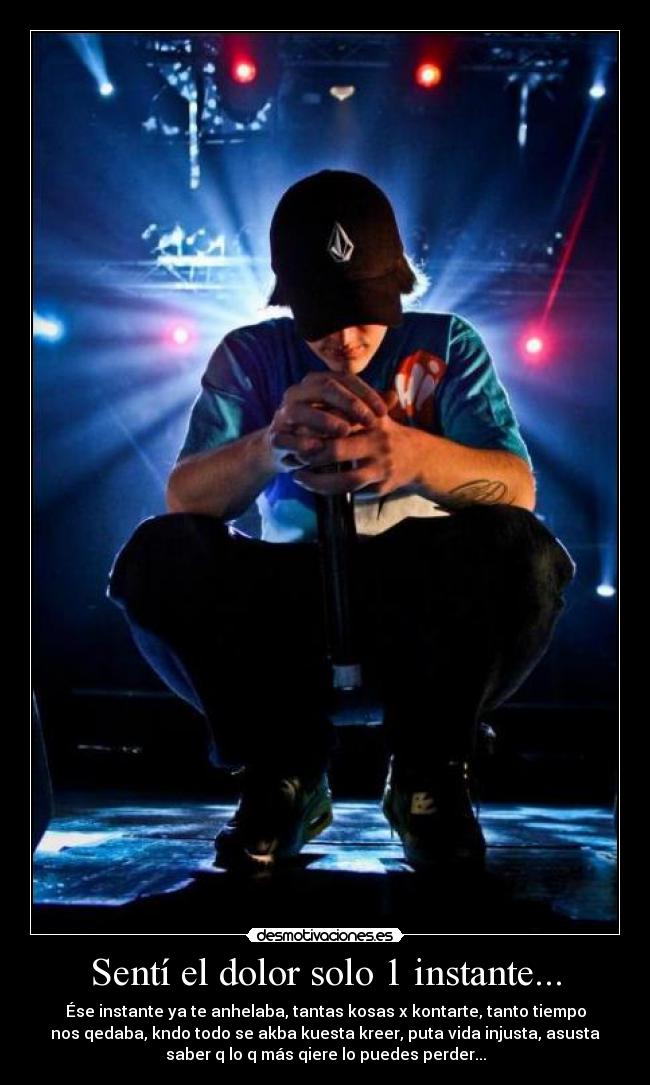 Sentí el dolor solo 1 instante... - Ése instante ya te anhelaba, tantas kosas x kontarte, tanto tiempo
nos qedaba, kndo todo se akba kuesta kreer, puta vida injusta, asusta
saber q lo q más qiere lo puedes perder...