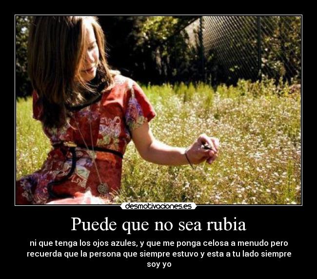 Puede que no sea rubia - ni que tenga los ojos azules, y que me ponga celosa a menudo pero
recuerda que la persona que siempre estuvo y esta a tu lado siempre
soy yo