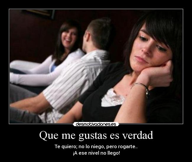 Que me gustas es verdad - Te quiero; no lo niego, pero rogarte..
¡A ese nivel no llego!