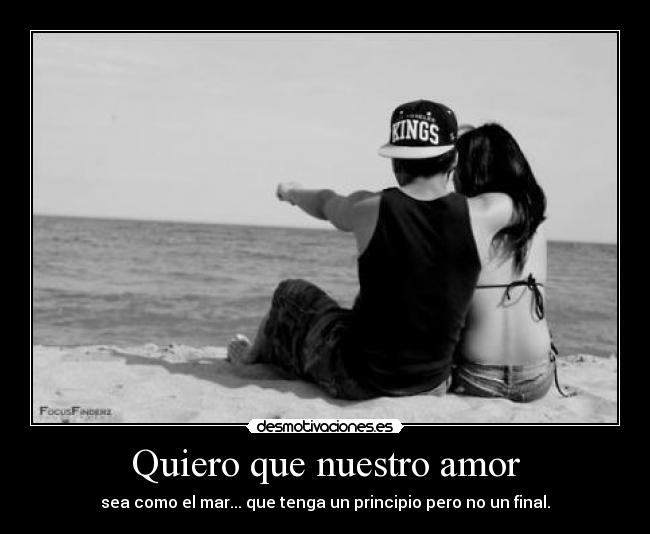 Quiero que nuestro amor - sea como el mar... que tenga un principio pero no un final.