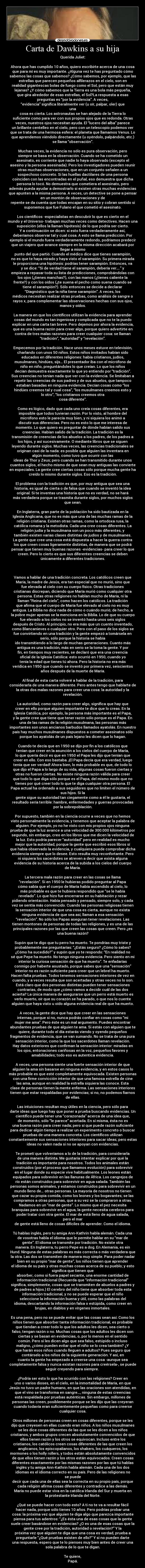 Carta de Dawkins a su hija - Querida Juliet:

Ahora que has cumplido 10 años, quiero escribirte acerca de una cosa
que para mí es muy importante. ¿Alguna vez te has preguntado cómo
sabemos las cosas que sabemos? ¿Cómo sabemos, por ejemplo, que las
estrellas que parecen pequeños alfilerazos en el cielo, son en
realidad gigantescas bolas de fuego como el Sol, pero que están muy
lejanas? ¿Y cómo sabemos que la Tierra es una bola más pequeña,
que gira alrededor de esas estrellas, el Sol?La respuesta a esas
preguntas es “por la evidencia”. A veces,
“evidencia” significa literalmente ver (u oír, palpar, oler) que
una
cosa es cierta. Los astronautas se han alejado de la Tierra lo
suficiente como para ver con sus propios ojos que es redonda. Otras
veces, nuestros ojos necesitan ayuda. El “lucero del alba” parece
un brillante centelleo en el cielo, pero con un telescopio podemos ver
que se trata de una hermosa esfera: el planeta que llamamos Venus. Lo
que aprendemos viéndolo directamente (u oyéndolo, palpándolo, etc.)
se llama “observación”.

Muchas veces, la evidencia no sólo es pura observación, pero
siempre se basa en la observación. Cuando se ha cometido un
asesinato, es corriente que nadie lo haya observado (excepto el
asesino y la persona asesinada). Pero los investigadores pueden reunir
otras muchas observaciones, que en un conjunto señalen a un
sospechoso concreto. Si las huellas dactilares de una persona
coinciden con las encontradas en el puñal, eso demuestra que dicha
persona lo tocó. No demuestra que cometiera el asesinato, pero
además pueda ayudar a demostrarlo si existen otras muchas evidencias
que apunten a la misma persona. A veces, un detective se pone a pensar
en un montón de observaciones y de
repente se da cuenta que todas encajan en su sitio y cobran sentido si
suponemos que fue Fulano el que cometió el asesinato.

Los científicos -especialistas en descubrir lo que es cierto en el
mundo y el Universo- trabajan muchas veces como detectives. Hacen una
suposición (ellos la llaman hipótesis) de lo que podría ser cierto.
Y a continuación se dicen: si esto fuera verdaderamente así,
deberíamos observar tal y cual cosa. A esto se llama predicción. Por
ejemplo si el mundo fuera verdaderamente redondo, podríamos predecir
que un viajero que avance siempre en la misma dirección acabará por
llegar a mismo
punto del que partió. Cuando el médico dice que tienes sarampión,
no es que te haya mirado y haya visto el sarampión. Su primera mirada
le proporciona una hipótesis: podrías tener sarampión. Entonces, va
y se dice: “Si de verdad tiene el sarampión, debería ver….” y
empieza a repasar toda su lista de predicciones, comprobándolas con
los ojos (¿tienes manchas?), con las manos (¿tienes caliente la
frente?) y con los oídos (¿te suena el pecho como suena cuando se
tiene el sarampión?). Sólo entonces se decide a declarar
“Diagnóstico que la niña tiene sarampión”. A veces, los
médicos necesitan realizar otras pruebas, como análisis de sangre o
rayos x, para complementar las observaciones hechas con sus ojos,
manos y oídos.

La manera en que los científicos utilizan la evidencia para aprender
cosas del mundo es tan ingeniosa y complicada que no te la puedo
explicar en una carta tan breve. Pero dejemos por ahora la evidencia,
que es una buena razón para creer algo, porque quiero advertirte en
contra de tres malas razones para creer cualquier cosa: se llaman
“tradición”, “autoridad” y “revelación”.

Empecemos por la tradición. Hace unos meses estuve en televisión,
charlando con unos 50 niños. Estos niños invitados habían sido
educados en diferentes religiones: había cristianos, judíos,
musulmanes, hindúes, sijs… El presentador iba con el micrófono de
niño en niño, preguntándoles lo que creían. Lo que los niños
decían demuestra exactamente lo que yo entiendo por “tradición”.
Sus creencias no tenían nada que ver con la evidencia. Se limitaban a
repetir las creencias de sus padres y de sus abuelos, que tampoco
estaban basadas en ninguna evidencia. Decían cosas como “los
hindúes creemos tal y cual cosa”, “los musulmanes creemos esto y
lo otro”, “los cristianos creemos otra
cosa diferente”.

Como es lógico, dado que cada uno creía cosas diferentes, era
imposible que todos tuvieran razón. Por lo visto, al hombre del
micrófono esto le parecía muy bien, y ni siquiera los animó a
discutir sus diferencias. Pero no es esto lo que me interesa de
momento. Lo que quiero es preguntar de dónde habían salido sus
creencias. Habían salido de la tradición. La tradición es la
transmisión de creencias de los abuelos a los padres, de los padres a
los hijos, y así sucesivamente. O mediante libros que se siguen
leyendo durante siglos. Muchas veces, las creencias tradicionales se
originan casi de la nada: es posible que alguien las inventara en
algún momento, como tuvo que ocurrir con las
ideas de Thor y Zeus; pero cuando se han transmitido durante unos
cuantos siglos, el hecho mismo de que sean muy antiguas las convierte
en especiales. La gente cree ciertas cosas sólo porque mucha gente ha
creído lo mismo durante siglos. Eso es la tradición.

El problema con la tradición es que, por muy antigua que sea una
historia, es igual de cierta o de falsa que cuando se inventó la idea
original. Si te inventas una historia que no es verdad, no se hará
más verdadera porque se trasmita durante siglos, por muchos siglos
que sean.

En Inglaterra, gran parte de la población ha sido bautizada en la
Iglesia Anglicana, que no es más que una de las muchas ramas de la
religión cristiana. Existen otras ramas, como la ortodoxa rusa, la
católica romana y la metodista. Cada una cree cosas diferentes. La
religión judía y la musulmana son un poco más diferentes, y
también existen varias clases distintas de judíos y de musulmanes.
La gente que cree una cosa está dispuesta a hacer la guerra contra
los que creen cosas ligeramente distintas, de manera que se podrá
pensar que tienen muy buenas razones -evidencias- para creer lo que
creen. Pero lo cierto es que sus diferentes creencias se deben
únicamente a diferentes tradiciones.



Vamos a hablar de una tradición concreta. Los católicos creen que
María, la madre de Jesús, era tan especial que no murió, sino que
fue elevada al cielo con su cuerpo físico. Otras tradiciones
cristianas discrepan, diciendo que María murió como cualquier otra
persona. Estas otras religiones no hablan mucho de María, ni la
llaman “Reina del cielo”, como hacen los católicos. La tradición
que afirma que el cuerpo de María fue elevado al cielo no es muy
antigua. La Biblia no dice nada de cómo o cuándo murió; de hecho, a
la pobre mujer apenas se la menciona en la Biblia. Lo de que su cuerpo
fue elevado a los cielos no se inventó hasta unos seis siglos
después de Cristo. Al principio, no era más que un cuento inventado,
como Blancanieves o cualquier otro. Pero con el paso de los siglos se
fue convirtiendo en una tradición y la gente empezó a tomársela en
serio, sólo porque la historia se había
ido transmitiendo a lo largo de muchas generaciones. Cuanto más
antigua es una tradición, más en serio se la toma la gente. Y por
fin, en tiempos muy recientes, se declaró que era una creencia
oficial de la Iglesia Católica: esto ocurrió en 1950, cuando yo
tenía la edad que tienes tú ahora. Pero la historia no era más
verídica en 1950 que cuando se inventó por primera vez, seiscientos
años después de la muerte de María.

Al final de esta carta volveré a hablar de la tradición, para
considerarla de una manera diferente. Pero antes tengo que hablarte de
la otras dos malas razones para creer una cosa: la autoridad y la
revelación.

La autoridad, como razón para creer algo, significa que hay que
creer en ello porque alguien importante te dice que lo creas. En la
Iglesia Católica, por ejemplo, la persona más importante es el Papa,
y la gente cree que tiene que tener razón sólo porque es el Papa. En
una de las ramas de la religión musulmana, las personas más
importantes son unos ancianos barbudos llamados ayatolás. En nuestro
país hay muchos musulmanes dispuestos a cometer asesinatos sólo
porque los ayatolás de un país lejano les dicen que lo hagan.

Cuando te decía que en 1950 se dijo por fin a los católicos que
tenían que creer en la asunción a los cielos del cuerpo de María,
lo que quería decir es que en 1950 el Papa les dijo que tenían que
creer en ello. Con eso bastaba. ¡El Papa decía que era verdad, luego
tenía que ser verdad! Ahora bien, lo más probable es que, de todo lo
que dijo el Papa a lo largo de su vida, algunas cosas fueron ciertas y
otras no fueron ciertas. No existe ninguna razón válida para creer
que todo lo que diga sólo porque es el Papa, del mismo modo que no
tienes por qué creer todo lo que te diga cualquier otra persona. El
Papa actual ha ordenado a sus seguidores que no limiten el número de
sus hijos. Si la
gente sigue su autoridad tan ciegamente como a él le gustaría, el
resultado sería terrible: hambre, enfermedades y guerras provocadas
por la sobrepoblación.

Por supuesto, también en la ciencia ocurre a veces que no hemos
visto personalmente la evidencia, y tenemos que aceptar la palabra de
alguien. Por ejemplo, yo no he visto con mis propios ojos ninguna
prueba de que la luz avance a una velocidad de 300.000 kilómetros por
segundo, sin embargo, creo en los libros que me dicen la velocidad de
la luz. Esto podría parecer “autoridad” pero en realidad es mucho
mejor que la autoridad, porque la gente que escribió esos libros sí
que había observado la evidencia, y cualquiera puede comprobar dicha
evidencia siempre que lo desee. Esto resulta muy reconfortante. Pero
ni siquiera los sacerdotes se atreven a decir que exista alguna
evidencia de su historia acerca de la subida a los cielos del cuerpo
de María.

La tercera mala razón para creer en las cosas se llama
“revelación”. Si en 1950 le hubieras podido preguntar al Papa
cómo sabía que el cuerpo de María había ascendido al cielo, lo
más probable es que te hubiera respondido que “se le había
revelado”. Lo que hizo fue encerrarse en su habitación y rezar
pidiendo orientación. Había pensado y pensado, siempre solo, y cada
vez se sentía más convencido. Cuando las personas religiosas tienen
la sensación interior de que una cosa es cierta, aunque no exista
ninguna evidencia de que sea así, llaman a esa sensación
“revelación”. No sólo los Papas aseguran tener revelaciones. Las
tienen montones de personas de todas las religiones, y es una de las
principales razones por las que creen las cosas que creen. Pero ¿es
una buena razón?

Supón que te digo que tu perro ha muerto. Te pondrías muy triste y
probablemente me preguntarías: “¿Estás seguro? ¿Cómo lo sabes?
¿Cómo ha sucedido?” y supón que yo te respondo: “En realidad no
sé que Pepe ha muerto. No tengo ninguna evidencia. Pero siento en mi
interior la curiosa sensación de que ha muerto”. Te enfadarías
conmigo por haberte asustado, porque sabes que una “sensación”
interior no es razón suficiente para creer que un lebrel ha muerto.
Hacen falta pruebas. Todos tenemos sensaciones interiores de vez en
cuando, y a veces resulta que son acertadas y otras veces no lo son.
Está claro que dos personas distintas pueden tener sensaciones
contrarias, de modo que ¿cómo vamos a decidir cuál de las dos
acierta? La única manera de asegurarse que un perro está muerto es
verlo muerto, oír que su corazón se ha parado, o que nos lo cuente
alguien que haya visto u oído alguna evidencia real de que ha muerto.

A veces, la gente dice que hay que creer en las sensaciones
internas, porque si no, nunca podrás confiar en cosas como “mi
mujer me ama”. Pero éste es un mal argumento. Puedes encontrar
abundantes pruebas de que alguien te ama. Si estás con alguien que te
quiere, durante todo el día estarás viendo y oyendo pequeños
fragmentos de evidencia, que se van sumando. No se trata de una pura
sensación interior, como la que los sacerdotes llaman revelación.
Hay datos exteriores que confirman la sensación interior: miradas en
los ojos, entonaciones cariñosas en la voz, pequeños favores y
amabilidades; todo eso es autentica evidencia.

A veces, una persona siente una fuerte sensación interior de que
alguien la ama sin basarse en ninguna evidencia, y en estos casos lo
más probable es que esté completamente equivocada. Existen personas
con una firme convicción interior de que una famosa estrella de cine
las ama, aunque en realidad la estrella siquiera las conoce. Esta
clase de personas tienen la mente enferma. Las sensaciones interiores
tienen que estar respaldadas por evidencias; si no, no podemos fiarnos
de ellas.

Las intuiciones resultan muy útiles en la ciencia, pero sólo para
darte ideas que luego hay que poner a prueba buscando evidencias. Un
científico puede tener una “corazonada” acerca de una idea que,
de momento, sólo “le parece” acertada. En sí misma, ésta no es
una buena razón para creer nada; pero sí que puede razón suficiente
para dedicar algún tiempo a realizar un experimento concreto o buscar
pruebas de una manera concreta. Los científicos utilizan
constantemente sus sensaciones interiores para sacar ideas; pero estas
ideas no valen nada si no se apoyan con evidencias.

Te prometí que volveríamos a lo de la tradición, para considerarla
de una manera distinta. Me gustaría intentar explicar por qué la
tradición es importante para nosotros. Todos los animales están
construidos (por el proceso que llamamos evolución) para sobrevivir
en el lugar donde su especie vive habitualmente. Los leones están
equipados para sobrevivir en las llanuras de África. Los cangrejos de
río están construidos para sobrevivir en agua salada. También las
personas somos animales, y estamos construidos para sobrevivir en un
mundo lleno de… otras personas. La mayoría de nosotros no tienen
que cazar su propia comida, como los leones y los bogavantes; se las
compramos a otras personas, que a su vez se la compraron a otras.
Nadamos en un “mar de gente”. Lo mismo que el pez necesita
branquias para sobrevivir en el agua, la gente necesita cerebros para
poder tratar con otra gente. El mar de está lleno de agua salada,
pero el mar
de gente está lleno de cosas difíciles de aprender. Como el idioma.

Tú hablas inglés, pero tu amiga Ann-Kathrin habla alemán. Cada una
de vosotras habla el idioma que le permite hablar en su “mar de
gente”. El idioma se transmite por tradición. No existe otra
manera. En Inglaterra, tu perro Pepe es a dog. En Alemania, es ein
Hund. Ninguna de estas palabras es más correcta o más verdadera que
la otra. Las dos se transmiten de manera muy simple. Para poder nadar
bien en su propio “mar de gente”, los niños tienen que aprender
el idioma de su país y otras muchas cosas acerca de su pueblo; y esto
significa que tienen que
absorber, como si fuera papel secante, una enorme cantidad de
información tradicional (Recuerda que “información tradicional”
significa, simplemente, cosas que se transmiten de abuelos a padres y
de padres a hijos.) El cerebro del niño tiene que absorber toda esta
información tradicional, y no se puede esperar que el niño
seleccione la información buena y útil, como las palabras del
idioma, descartando la información falsa o estúpida, como creer en
brujas, en diablos y en vírgenes inmortales.

Es una pena, pero no se puede evitar que las cosas sean así. Como los
niños tienen que absorber tanta información tradicional, es probable
que tiendan a creer todo lo que los adultos les dicen, sea cierto o
falso, tengan razón o no. Muchas cosas que los adultos les dicen son
ciertas y se basan en evidencias, o, por lo menos en el sentido
común. Pero si les dicen algo que sea falso, estúpido o incluso
maligno, ¿cómo pueden evitar que el niño se lo crea también? ¿Y
que harán esos niños cuando lleguen a adultos? Pues seguro que
contárselo a los niños de la siguiente generación. Y así, en
cuanto la gente ha empezado a creerse una cosa -aunque sea
completamente falsa y nunca existan razones para creérsela-, se puede
seguir creyendo para siempre. 

¿Podría ser esto lo que ha ocurrido con las religiones? Creer en
uno o varios dioses, en el cielo, en la inmortalidad de María, en que
Jesús no tuvo un padre humano, en que las oraciones son atendidas, en
que el vino se transforma en sangre…, ninguna de estas creencias
está respaldada por pruebas auténticas. Sin embargo, millones de
personas las creen, posiblemente porque se les dijo que las creyeran
cuando todavía eran suficientemente pequeñas como para creerse
cualquier cosa.

Otros millones de personas creen en cosas diferentes, porque se les
dijo que creyesen en ellas cuando eran niños. A los niños musulmanes
se les dice cosas diferentes de las que se les dicen a los niños
cristianos, y ambos grupos crecen absolutamente convencidos de que
ellos tienen razón y los otros se equivocan. Incluso entre los
cristianos, los católicos creen cosas diferentes de las que creen los
anglicanos, los episcopalianos, los shakers, los cuáqueros, los
mormones o los holly rollers, y todos están absolutamente convencidos
de que ellos tienen razón y los otros están equivocados. Creen cosas
diferentes exactamente por las mismas razones por las que tú hablas
inglés y tu amiga Ann-Kathrin habla alemán. Cada una de los dos
idiomas es el idioma correcto en su país. Pero de las religiones no
se puede
decir que cada una de ellas sea la correcta en su propio país, porque
cada religión afirma cosas diferentes y contradice a las demás.
María no puede estar viva en la católica Irlanda del Sur y muerta en
la protestante Irlanda del Norte.

¿Qué se puede hacer con todo esto? A ti no te va a resultar fácil
hacer nada, porque sólo tienes 10 años. Pero podrías probar una
cosa: la próxima vez que alguien te diga algo que parezca importante
piensa para tus adentros: “¿Es ésta una de esas cosas que la gente
suele creer basándose en evidencias? ¿O es una de esas cosas que la
gente cree por la tradición, autoridad o revelación?” Y la
próxima vez que alguien te diga que una cosa es verdad, prueba a
preguntarle “¿Qué pruebas existen de ello?” Y si no pueden darte
una respuesta, espero que te lo pienses muy bien antes de creer una
sola palabra de lo que te digan.

Te quiere,
Papá.
