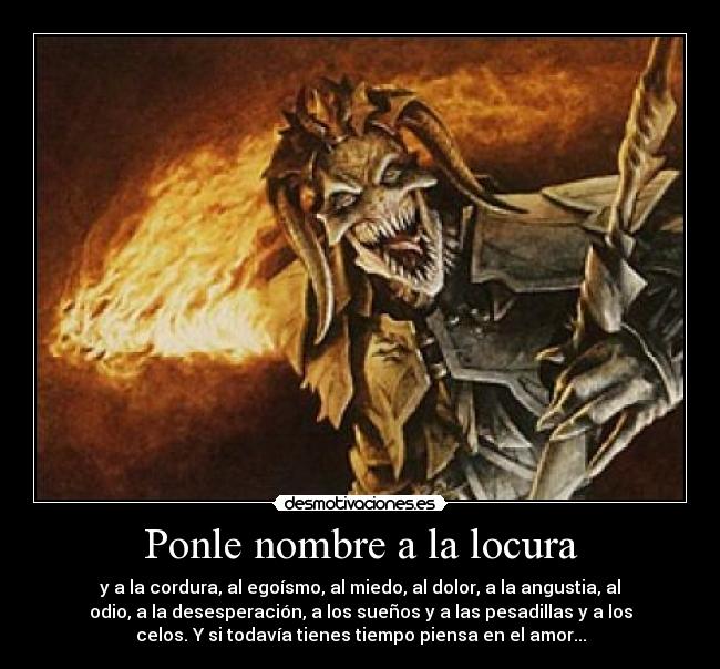 Ponle nombre a la locura - y a la cordura, al egoísmo, al miedo, al dolor, a la angustia, al
odio, a la desesperación, a los sueños y a las pesadillas y a los
celos. Y si todavía tienes tiempo piensa en el amor...