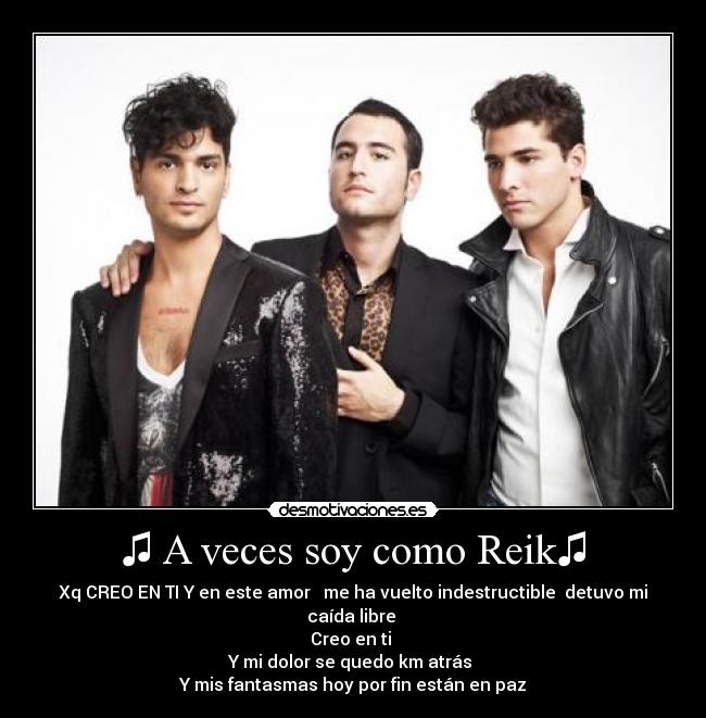 ♫ A veces soy como Reik♫ - Xq CREO EN TI Y en este amor me ha vuelto indestructible detuvo mi caída libre
Creo en ti
Y mi dolor se quedo km atrás
Y mis fantasmas hoy por fin están en paz
