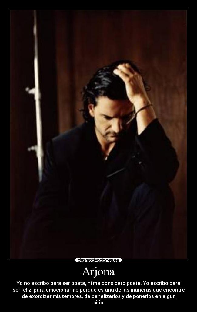 Arjona - Yo no escribo para ser poeta, ni me considero poeta. Yo escribo para
ser feliz, para emocionarme porque es una de las maneras que encontre
de exorcizar mis temores, de canalizarlos y de ponerlos en algun
sitio.