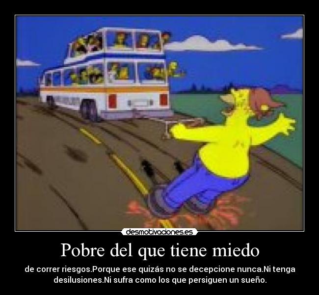 Pobre del que tiene miedo - de correr riesgos.Porque ese quizás no se decepcione nunca.Ni tenga
desilusiones.Ni sufra como los que persiguen un sueño.