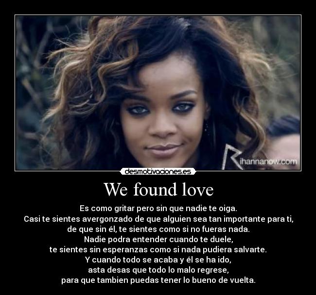 We found love - Es como gritar pero sin que nadie te oiga.
Casi te sientes avergonzado de que alguien sea tan importante para ti,
de que sin él, te sientes como si no fueras nada.
Nadie podra entender cuando te duele,
te sientes sin esperanzas como si nada pudiera salvarte.
Y cuando todo se acaba y él se ha ido,
asta desas que todo lo malo regrese,
para que tambien puedas tener lo bueno de vuelta.