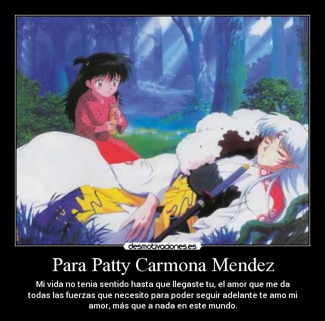Para Patty Carmona Mendez - Mi vida no tenia sentido hasta que llegaste tu, el amor que me da
todas las fuerzas que necesito para poder seguir adelante te amo mi
amor, más que a nada en este mundo.