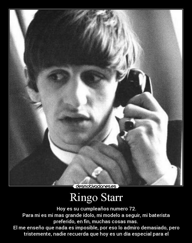 Ringo Starr - Hoy es su cumpleaños numero 72.
Para mi es mi mas grande ídolo, mi modelo a seguir, mi baterista
preferido, en fin, muchas cosas mas. 
El me enseño que nada es imposible, por eso lo admiro demasiado, pero
tristemente, nadie recuerda que hoy es un día especial para el