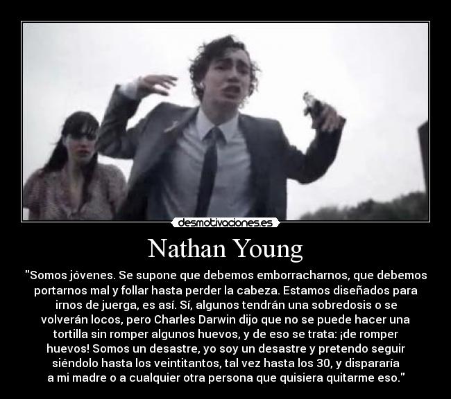 Nathan Young - Somos jóvenes. Se supone que debemos emborracharnos, que debemos
portarnos mal y follar hasta perder la cabeza. Estamos diseñados para
irnos de juerga, es así. Sí, algunos tendrán una sobredosis o se
volverán locos, pero Charles Darwin dijo que no se puede hacer una
tortilla sin romper algunos huevos, y de eso se trata: ¡de romper
huevos! Somos un desastre, yo soy un desastre y pretendo seguir
siéndolo hasta los veintitantos, tal vez hasta los 30, y dispararía
a mi madre o a cualquier otra persona que quisiera quitarme eso.