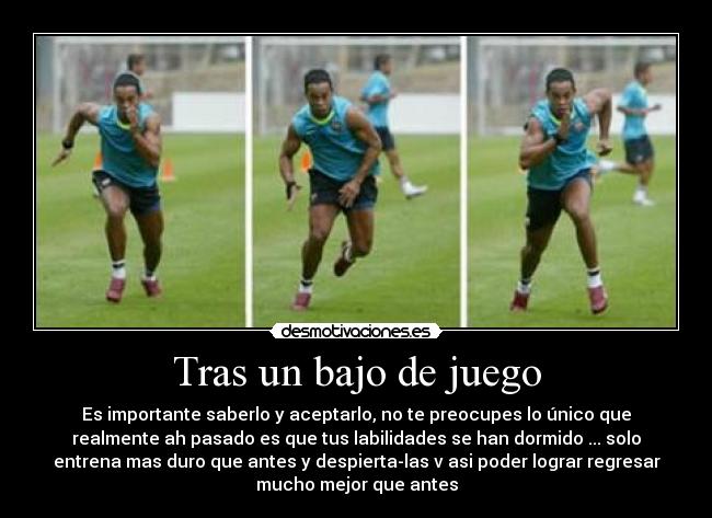 Tras un bajo de juego - Es importante saberlo y aceptarlo, no te preocupes lo único que
realmente ah pasado es que tus labilidades se han dormido ... solo
entrena mas duro que antes y despierta-las v asi poder lograr regresar
mucho mejor que antes