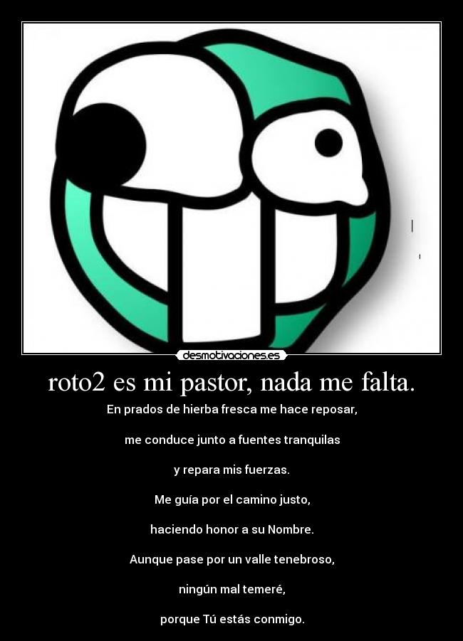 roto2 es mi pastor, nada me falta. - En prados de hierba fresca me hace reposar,

me conduce junto a fuentes tranquilas

y repara mis fuerzas.

Me guía por el camino justo,

haciendo honor a su Nombre.

Aunque pase por un valle tenebroso,

ningún mal temeré,

porque Tú estás conmigo.